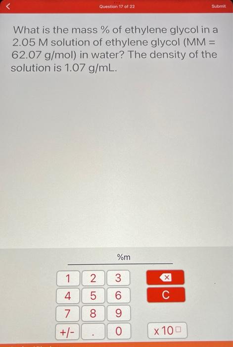 1
What is the mass % of ethylene glycol in a
2.05 M solution of ethylene glycol (MM =
62.07 g/mol) in water? The density of t