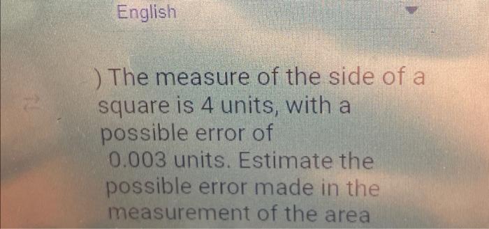 English ) The measure of the side of a square is 4 units, with a possible error of 0.003 units. Estimate the possible error m