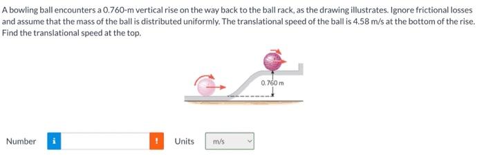 A bowling ball encounters a 0.760-m vertical rise on the way back to the ball rack, as the drawing illustrates. Ignore fricti