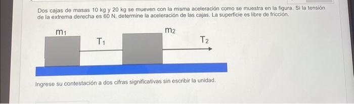 Dos cajas de masas \( 10 \mathrm{~kg} \) y \( 20 \mathrm{~kg} \) se mueven con la misma aceleración como se muestra en la fig