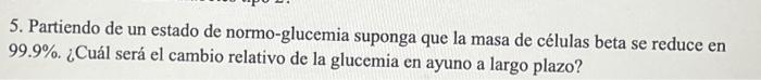 5. Partiendo de un estado de normo-glucemia suponga que la masa de células beta se reduce en 99.9\%. ¿Cuál será el cambio rel