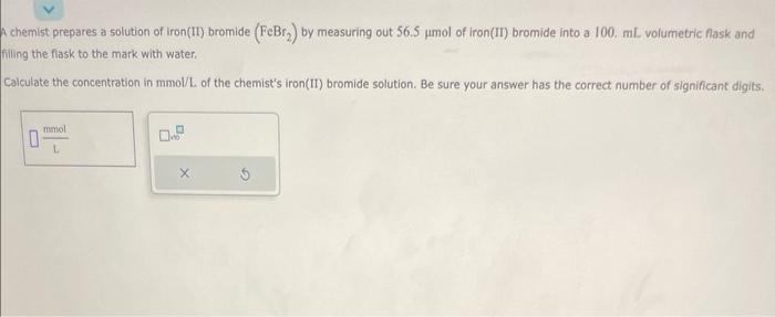 chemist prepares a solution of iron(II) bromide \( \left(\mathrm{FeBr}_{2}\right) \) by measuring out \( 56.5 \mu \mathrm{mol