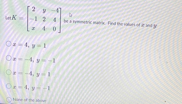 Let \( K=\left[\begin{array}{ccc}2 & y & -4 \\ -1 & 2 & 4 \\ x & 4 & 0\end{array}\right] \) be a symmetric matrix. Find the v