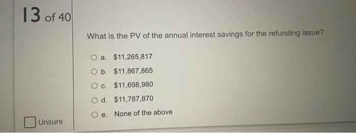 13 of 40
What is the PV of the annual interest savings for the refunding issue?
O a. $11,265,817
O b. $11,867,865
O c. $11,69