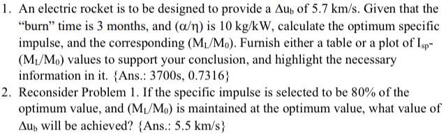 1. An electric rocket is to be designed to provide a Au, of 5.7 km/s. Given that the burn” time is 3 months, and (a/n) is 10