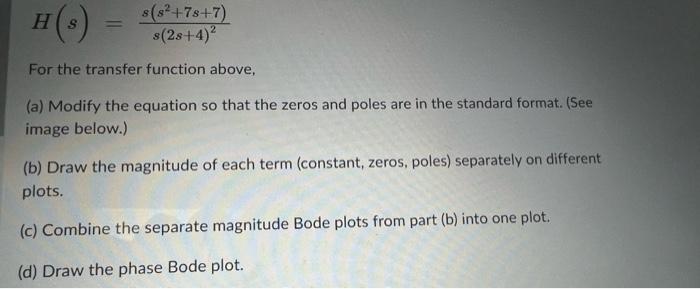 \[
H(s)=\frac{s\left(s^{2}+7 s+7\right)}{s(2 s+4)^{2}}
\]
For the transfer function above,
(a) Modify the equation so that th