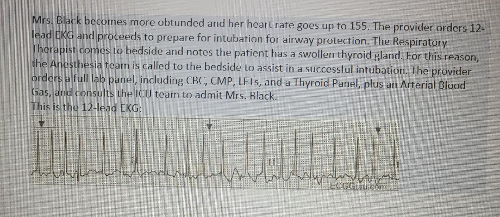 Mrs. Black becomes more obtunded and her heart rate goes up to 155. The provider orders 12- lead EKG and proceeds to prepare