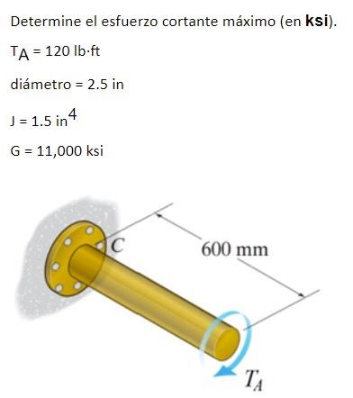 Determine el esfuerzo cortante máximo (en ksi). TA = 120 lb-ft diámetro = 2.5 in J = 1.5 in 4 G = 11,000 ksi С 600 mm TA