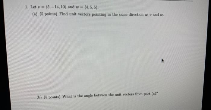 1. Let \( v=\langle 5,-14,10\rangle \) and \( w=(4,5,5) \).
(a) (5 points) Find unit vectors pointing in the same direction a
