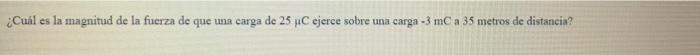 ¿Cuál es la magnitud de la fuerza de que una carga de \( 25 \mu \mathrm{C} \) ejerce sobre una carga \( -3 \mathrm{mC} \) a \