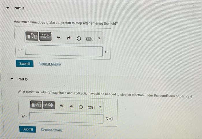 Part C
How much time does it take the proton to stop after entering the field?
Submit
Part D
??? ???
E=
Request Answer
Submit