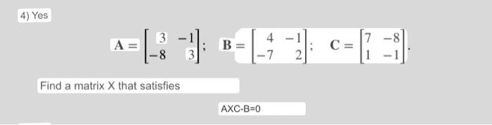 4) Yes 3 A -8 Find a matrix X that satisfies 3 4 -7 B AXC-B=0 -1 2 C =