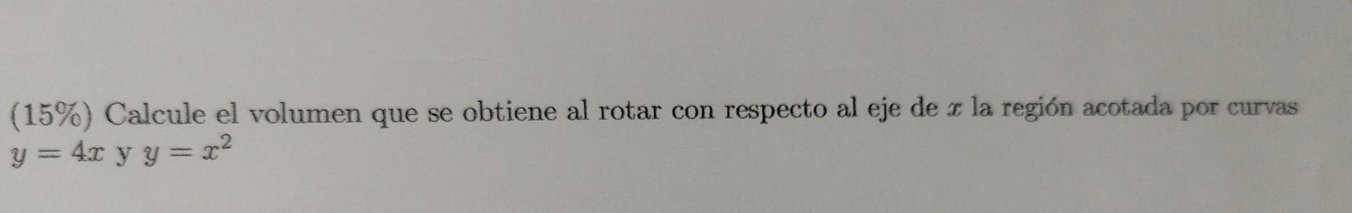 (15\%) Calcule el volumen que se obtiene al rotar con respecto al eje de \( x \) la región acotada por curvas \( y=4 x \) y \