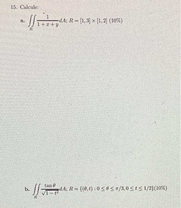 15. Calcule: a. \( \iint_{R} \frac{1}{1+x+y} d A ; R=[1,3] \times[1,2](10 \%) \) b. \( \iint_{R} \frac{\tan \theta}{\sqrt{1-t