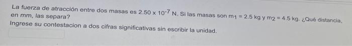 La fuerza de atracción entre dos masas es \( 2.50 \times 10^{-7} \mathrm{~N} \). Si las masas son \( \mathrm{m}_{1}=2.5 \math