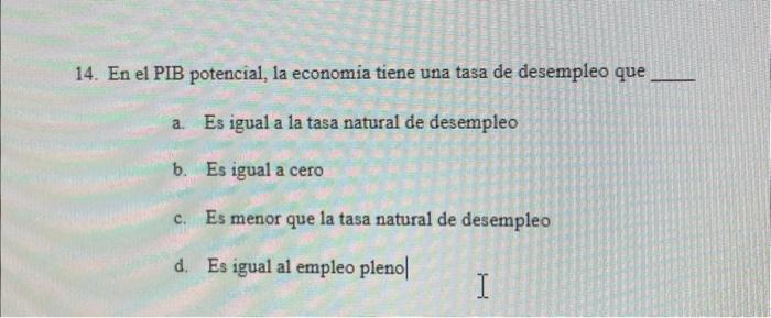 14. En el PIB potencial, la economia tiene una tasa de desempleo que a. Es igual a la tasa natural de desempleo b. Es igual a