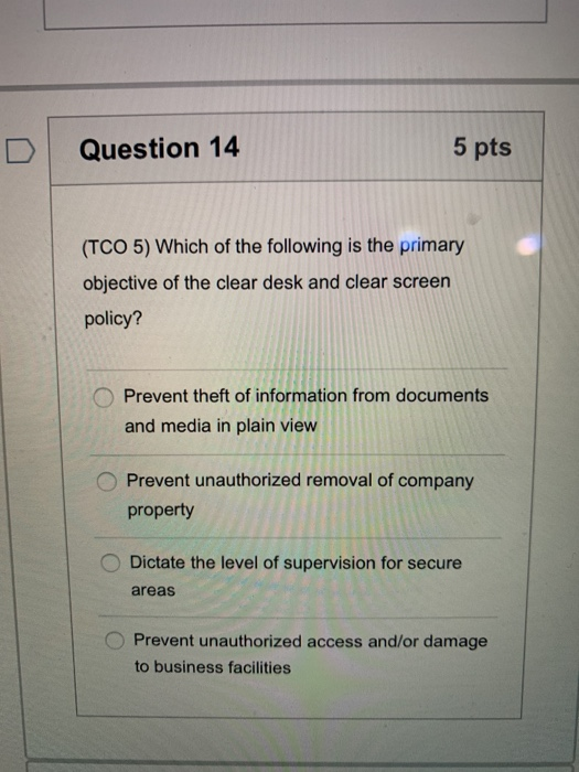 Question 14 5 pts (TCO 5) Which of the following is the primary objective of the clear desk and clear screen policy? Prevent