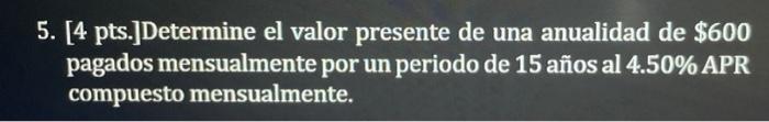 5. [4 pts.]Determine el valor presente de una anualidad de $600 pagados mensualmente por un periodo de 15 años al 4.50% APR c