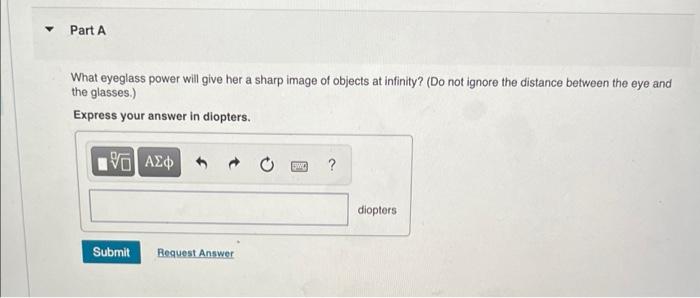 Part A
What eyeglass power will give her a sharp image of objects at infinity? (Do not ignore the distance between the eye an