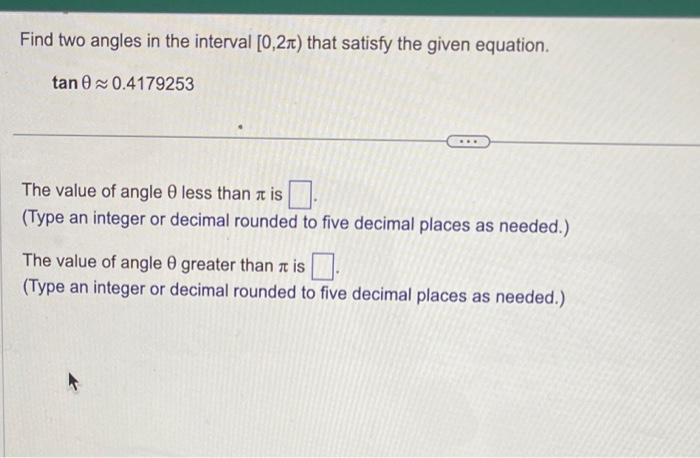 Find two angles in the interval \( [0,2 \pi) \) that satisfy the given equation.
\[
\tan \theta \approx 0.4179253
\]
The valu