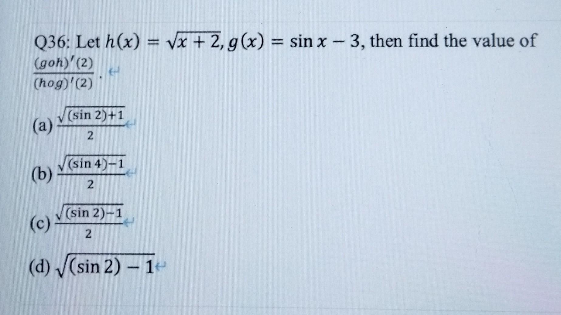 Q36: Let \( h(x)=\sqrt{x+2}, g(x)=\sin x-3 \), then find the value of \( \frac{(g \circ h)^{\prime}(2)}{(h o g)^{\prime}(2)}