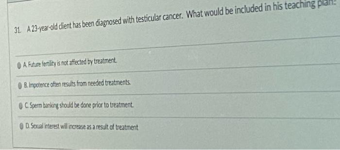 31 A 23-year-old client has been diagnosed with testicular cancer. What would be included in his teaching plan! A Future fert