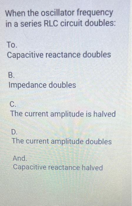 When the oscillator frequency in a series RLC circuit doubles: To. Capacitive reactance doubles B. Impedance doubles C. The c