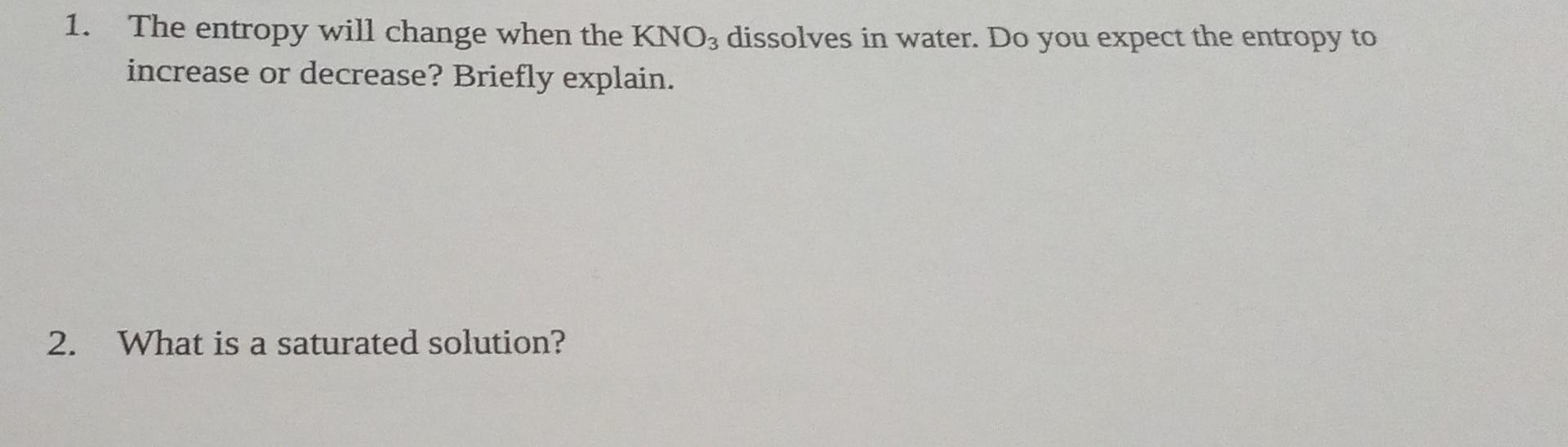 1. The entropy will change when the KNO3 dissolves in water. Do you expect the entropy to
increase or decrease? Briefly expla