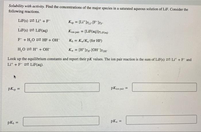 Solubility with activity. Find the concentrations of the major species in a saturated aqueous solution of LiF, Consider the f