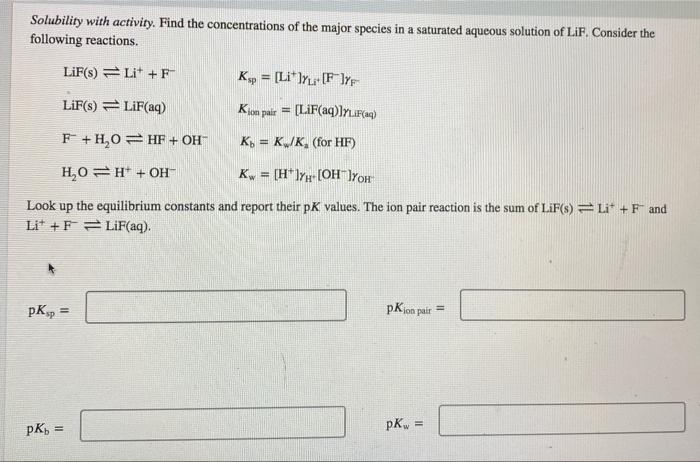 Solubility with activity. Find the concentrations of the major species in a saturated aqueous solution of LiF, Consider the f