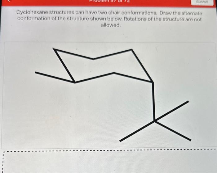 Cyclohexane structures can have two chair conformations. Draw the alternate conformation of the structure shown below. Rotati