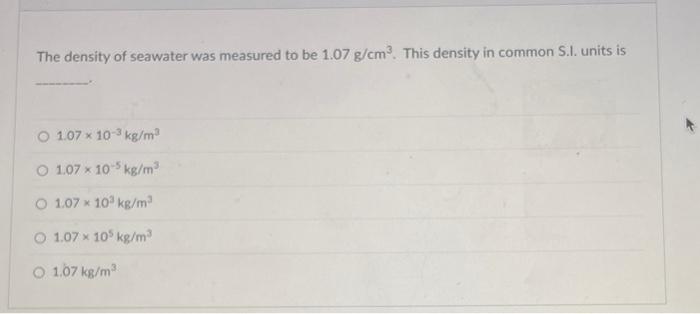 The density of seawater was measured to be 1.07 g/cm³. This density in common S.I. units is
1.07 x 10-3 kg/m³
O 1.07 x 10-5 k