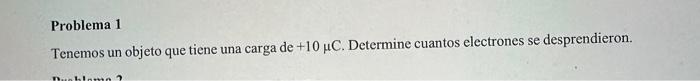 Problema 1 Tenemos un objeto que tiene una carga de \( +10 \mu \mathrm{C} \). Determine cuantos electrones se desprendieron.