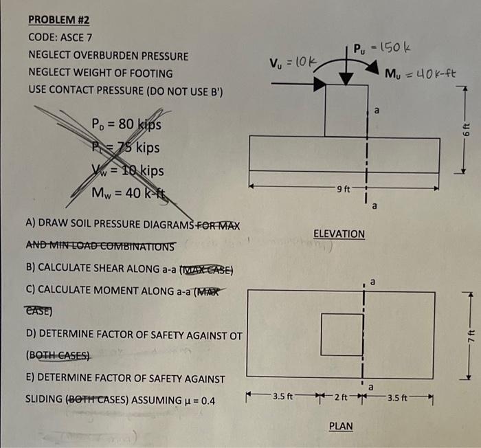 PROBLEM #2
CODE: ASCE 7
NEGLECT OVERBURDEN PRESSURE
NEGLECT WEIGHT OF FOOTING
USE CONTACT PRESSURE (DO NOT USE B)
A) DRAW SO