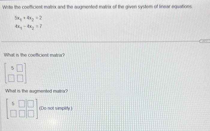 Write the coefficient matrix and the augmented matrix of the given system of linear equations.
\[
\begin{array}{l}
5 x_{1}+4