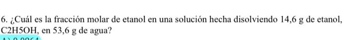 6. ¿Cuál es la fracción molar de etanol en una solución hecha disolviendo 14,6 g de etanol, C2H5OH, en 53,6 g de agua? 0.000