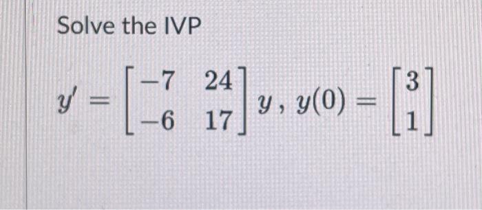 Solve the IVP \[ y^{\prime}=\left[\begin{array}{ll} -7 & 24 \\ -6 & 17 \end{array}\right] y, y(0)=\left[\begin{array}{l} 3 \\