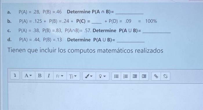 a. \( P(A)=.28, P(B)=46 \) Determine \( P(A \cap B)= \) b. \( \quad P(A)=.125+P(B)=.24+P(C)= \) \( +P(D)=.09=100 \% \) c. \(