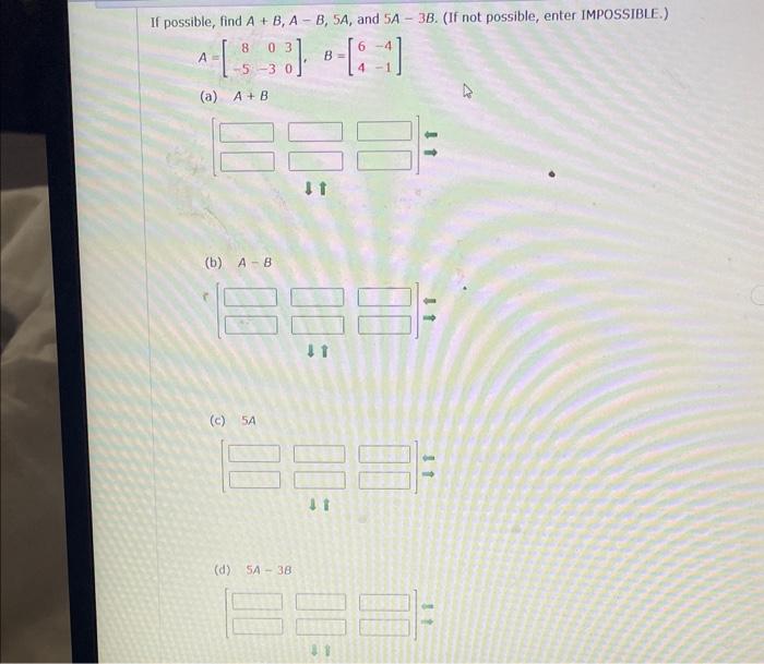 If possible, find \( A+B, A-B, 5 A \), and \( 5 A-3 B \). (If not possible, enter IMPOSSIBLE.) \[ A=\left[\begin{array}{rrr}