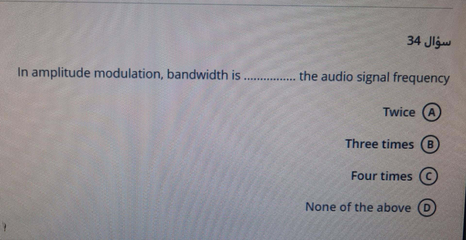 ???? 34
In amplitude modulation,
bandwidth is.
the audio signal frequency
Twice A
Three times
Four times ©
None of the above 