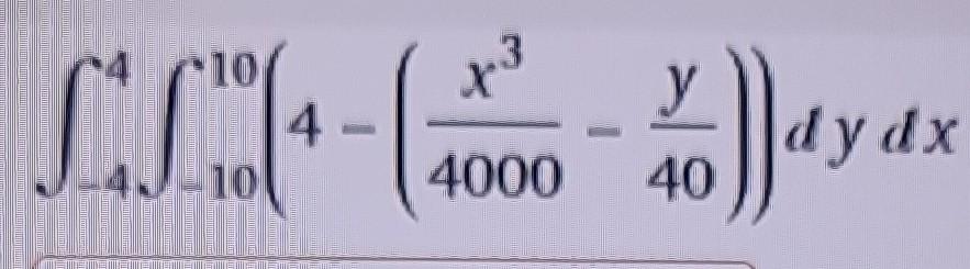 \( \int_{-4}^{4} \int_{-10}^{10}\left(4-\left(\frac{x^{3}}{4000}-\frac{y}{40}\right)\right) d y d x \)