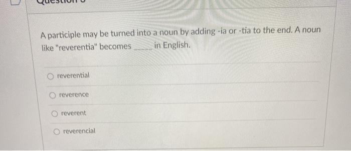 A participle may be turned into a noun by adding -ia or -tia to the end. A noun like reverentia becomes in English. reveren