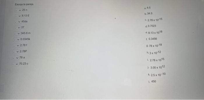 Escoja li pareja. \( 25 \mathrm{n} \) a. \( 4.5 \). d. \( 13 \mathrm{E} \) b. \( 34.5 \) \( 45 \mathrm{sin} \) c. \( 2.78 \ti