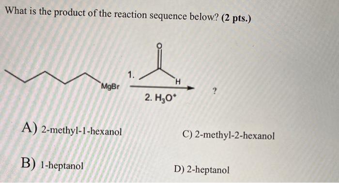 What is the product of the reaction sequence below? ( 2 pts.)
A) 2-methyl-1-hexanol
C) 2-methyl-2-hexanol
B) 1-heptanol
D) 2-