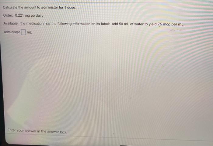 Calculate the amount to administer for 1 dose. Order: 0.221 mg po daily Available: the medication has the following informati