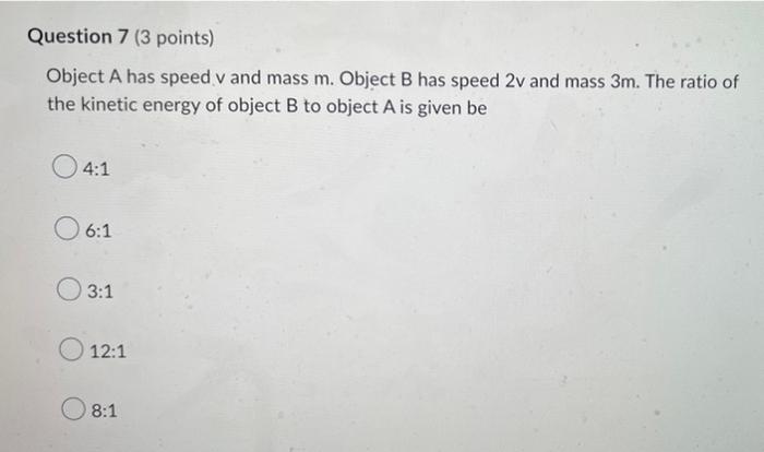 Question 7 (3 points)
Object A has speed v and mass m. Object B has speed 2v and mass 3m. The ratio of
the kinetic energy of 
