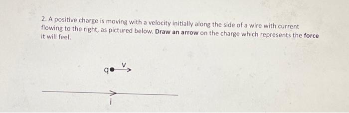 2. A positive charge is moving with a velocity initially along the side of a wire with current flowing to the right, as pictu