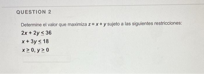 Determine el valor que maximiza \( z=x+y \) sujeto a las siguientes restricciones: \[ \begin{array}{l} 2 x+2 y \leq 36 \\ x+3