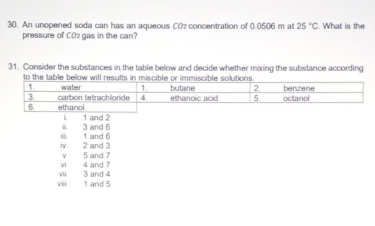 30. An unopened soda can has an aqueous CO2 concentration of 0.0506 m at 25 °C. What is the
pressure of CO2 gas in the can?
i