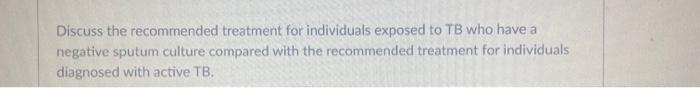 Discuss the recommended treatment for individuals exposed to TB who have a negative sputum culture compared with the recommen